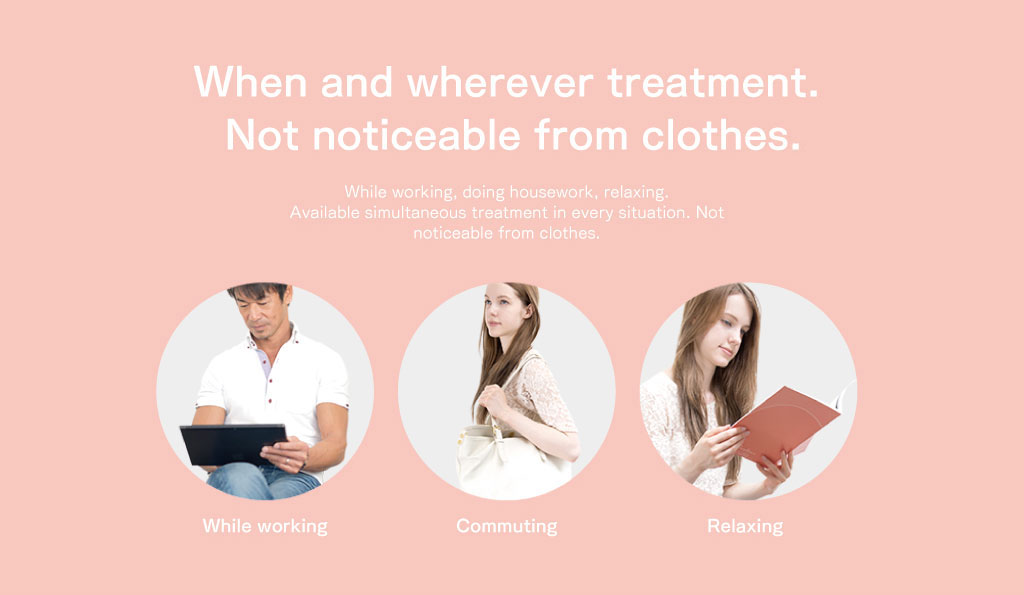 いつでもどこでもながらケア服の中でも目立たない。仕事しながら。家事をしながら。リラックスしながら。あらゆるシーンでのながらケアが可能です。服の中でも目立ちません。仕事中に、通勤中に、リラックス中に。