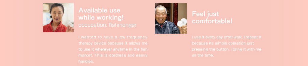 仕事中につかえます。職業お魚屋さん。魚市場は毎日早朝から体を使うので仕事がひと段落したちょっとした時間につかっています。コードレスで取り出してすぐに使えるところがいいですね。面倒な操作が必要ないので思い立った時にすぐに使えるところがお気に入りです。とにかく気持ちいい！私は毎日の散歩の後に使っています。痛いところに貼ってボタンを押すだけの簡単操作だからつづけられますね。このドクターパッドは毎日の日課になっています。